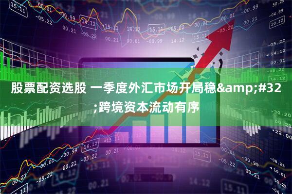 股票配资选股 一季度外汇市场开局稳&#32;跨境资本流动有序