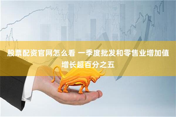 股票配资官网怎么看 一季度批发和零售业增加值增长超百分之五