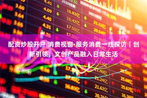 配资炒股开户 消费视窗·服务消费一线探访｜创新引领，文创产品融入日常生活