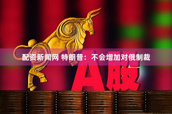 配资新闻网 特朗普：不会增加对俄制裁