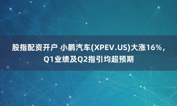 股指配资开户 小鹏汽车(XPEV.US)大涨16%，Q1业绩及Q2指引均超预期