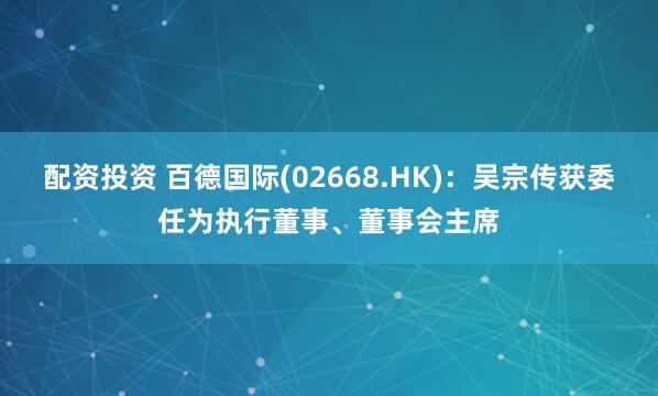 配资投资 百德国际(02668.HK)：吴宗传获委任为执行董事、董事会主席