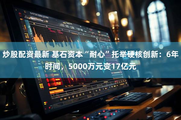 炒股配资最新 基石资本“耐心”托举硬核创新：6年时间，5000万元变17亿元