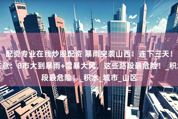 配资专业在线炒股配资 暴雨突袭山西！连下三天！明早上班族注意：8市大到暴雨+雷暴大风，这些路段最危险！_积水_城市_山区