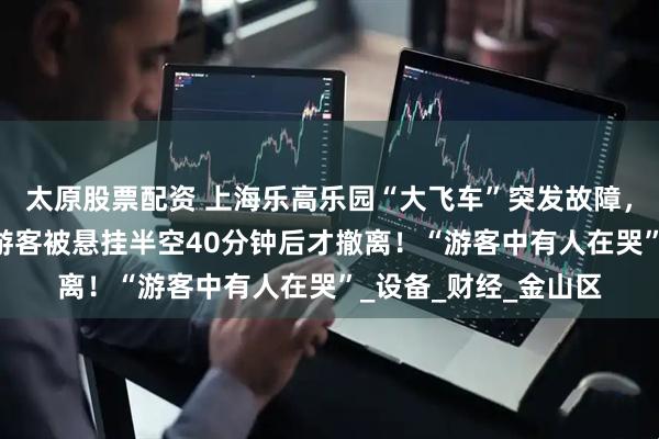 太原股票配资 上海乐高乐园“大飞车”突发故障，37℃高温下十余名游客被悬挂半空40分钟后才撤离！“游客中有人在哭”_设备_财经_金山区