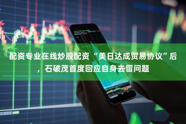 配资专业在线炒股配资 “美日达成贸易协议”后，石破茂首度回应自身去留问题
