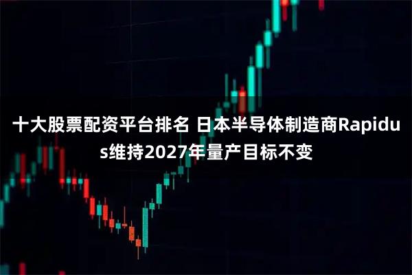 十大股票配资平台排名 日本半导体制造商Rapidus维持2027年量产目标不变