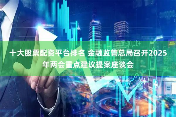 十大股票配资平台排名 金融监管总局召开2025年两会重点建议提案座谈会