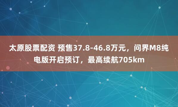 太原股票配资 预售37.8-46.8万元，问界M8纯电版开启预订，最高续航705km