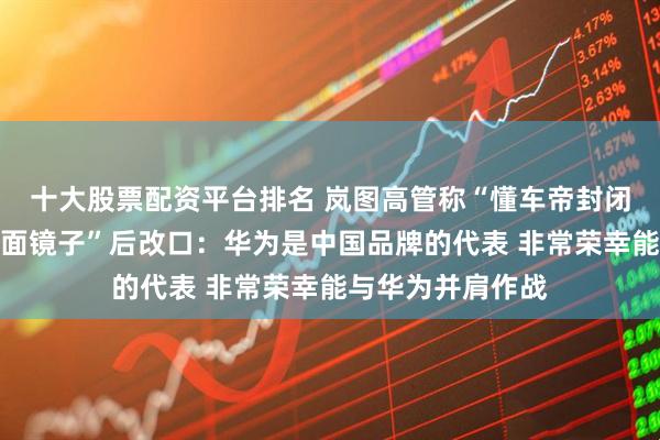 十大股票配资平台排名 岚图高管称“懂车帝封闭高速测试如同一面镜子”后改口：华为是中国品牌的代表 非常荣幸能与华为并肩作战