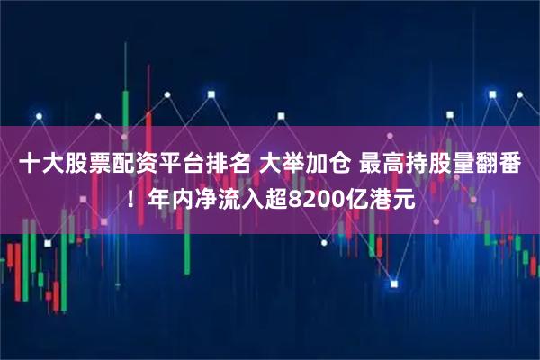 十大股票配资平台排名 大举加仓 最高持股量翻番！年内净流入超8200亿港元
