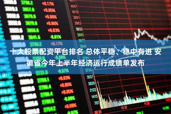 十大股票配资平台排名 总体平稳、稳中有进 安徽省今年上半年经济运行成绩单发布