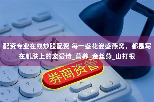 配资专业在线炒股配资 每一盏花姿盛燕窝，都是写在肌肤上的宠爱诗_营养_金丝燕_山打根