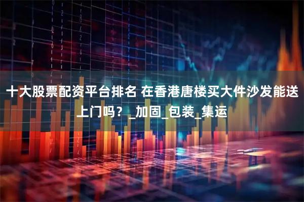 十大股票配资平台排名 在香港唐楼买大件沙发能送上门吗？_加固_包装_集运