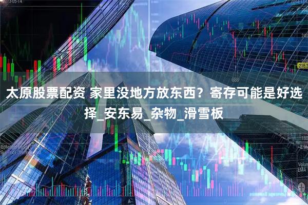 太原股票配资 家里没地方放东西？寄存可能是好选择_安东易_杂物_滑雪板