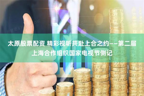 太原股票配资 精彩视听共赴上合之约——第二届上海合作组织国家电视节侧记