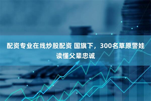 配资专业在线炒股配资 国旗下，300名草原警娃读懂父辈忠诚