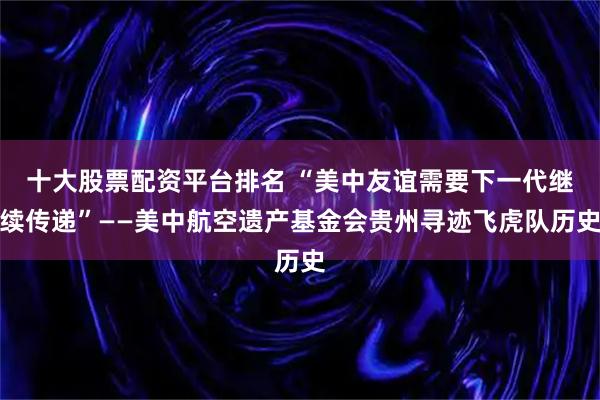 十大股票配资平台排名 “美中友谊需要下一代继续传递”——美中航空遗产基金会贵州寻迹飞虎队历史