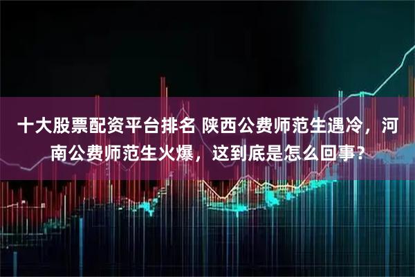 十大股票配资平台排名 陕西公费师范生遇冷，河南公费师范生火爆，这到底是怎么回事？