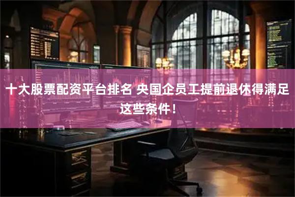 十大股票配资平台排名 央国企员工提前退休得满足这些条件！