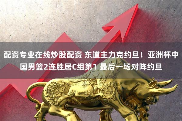 配资专业在线炒股配资 东道主力克约旦！亚洲杯中国男篮2连胜居C组第1 最后一场对阵约旦