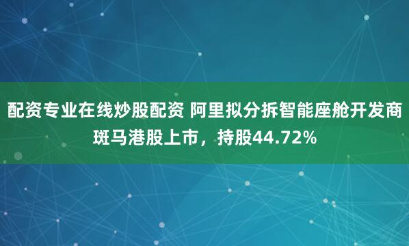 配资专业在线炒股配资 阿里拟分拆智能座舱开发商斑马港股上市，持股44.72%