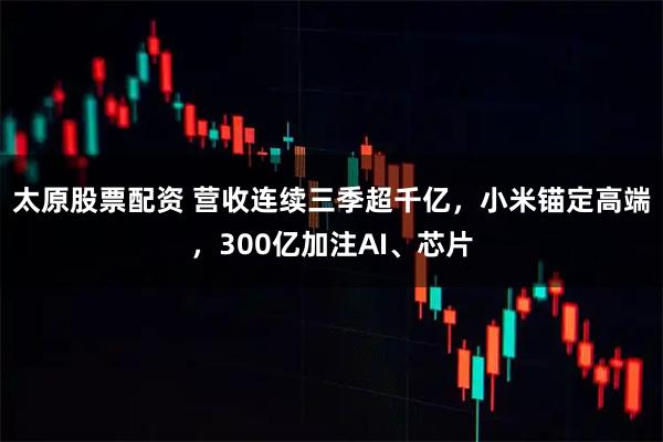太原股票配资 营收连续三季超千亿，小米锚定高端，300亿加注AI、芯片