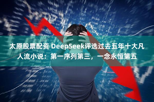 太原股票配资 DeepSeek评选过去五年十大凡人流小说：第一序列第三，一念永恒第五