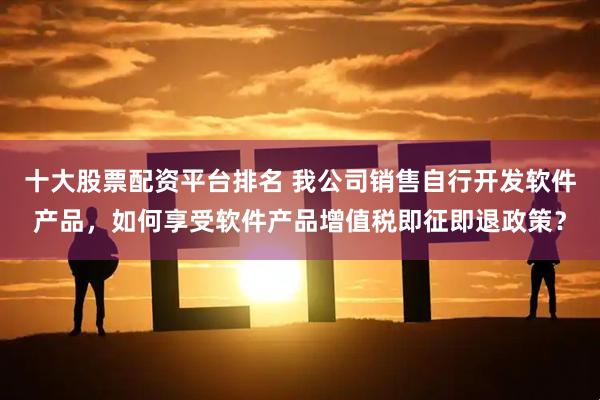 十大股票配资平台排名 我公司销售自行开发软件产品，如何享受软件产品增值税即征即退政策？