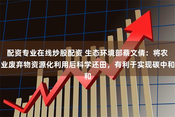 配资专业在线炒股配资 生态环境部蔡文倩：将农业废弃物资源化利用后科学还田，有利于实现碳中和