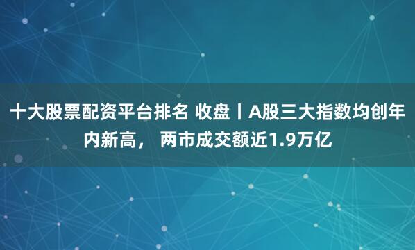 十大股票配资平台排名 收盘丨A股三大指数均创年内新高， 两市成交额近1.9万亿