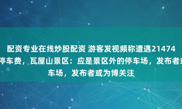 配资专业在线炒股配资 游客发视频称遭遇21474836.47元停车费，瓦屋山景区：应是景区外的停车场，发布者或为博关注