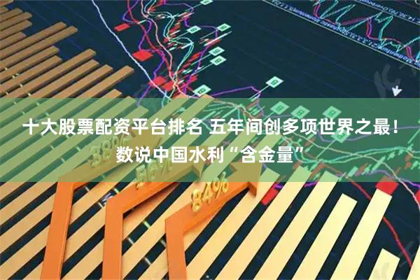 十大股票配资平台排名 五年间创多项世界之最！数说中国水利“含金量”