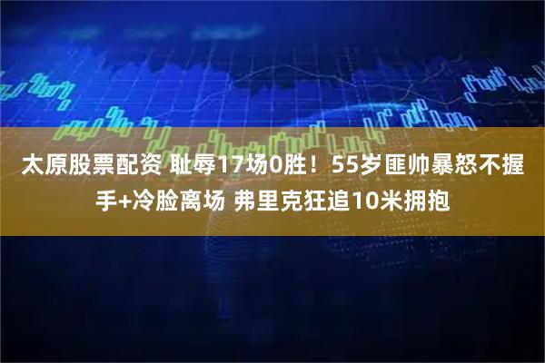 太原股票配资 耻辱17场0胜！55岁匪帅暴怒不握手+冷脸离场 弗里克狂追10米拥抱