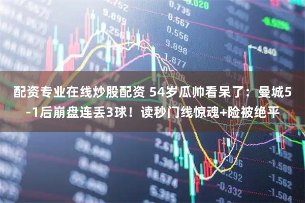 配资专业在线炒股配资 54岁瓜帅看呆了：曼城5-1后崩盘连丢3球！读秒门线惊魂+险被绝平