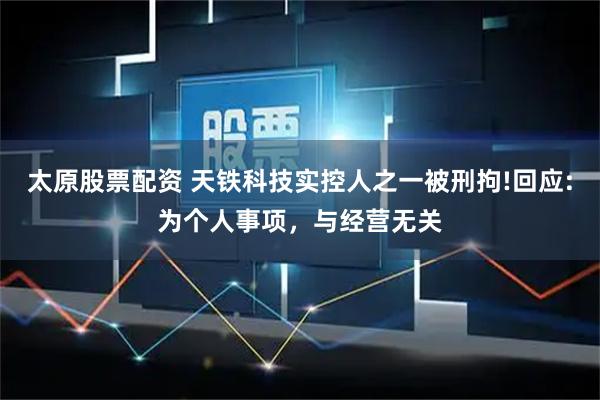 太原股票配资 天铁科技实控人之一被刑拘!回应:为个人事项，与经营无关