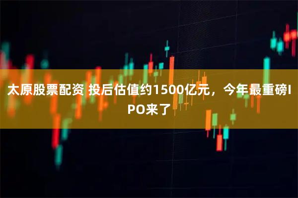 太原股票配资 投后估值约1500亿元，今年最重磅IPO来了