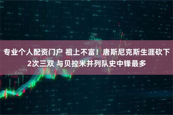专业个人配资门户 祖上不富！唐斯尼克斯生涯砍下2次三双 与贝拉米并列队史中锋最多