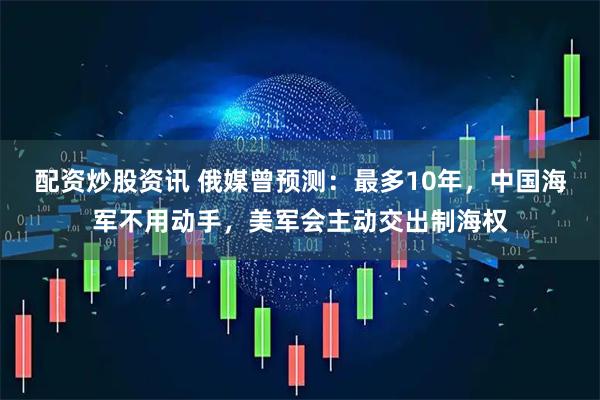 配资炒股资讯 俄媒曾预测：最多10年，中国海军不用动手，美军会主动交出制海权