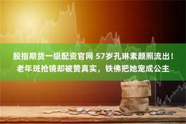 股指期货一级配资官网 57岁孔琳素颜照流出！老年斑抢镜却被赞真实，铁佛把她宠成公主