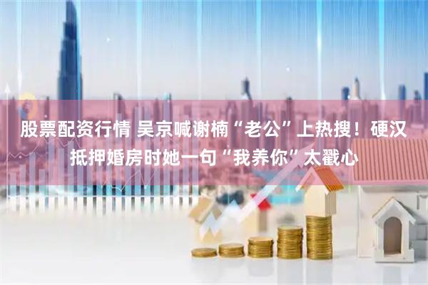 股票配资行情 吴京喊谢楠“老公”上热搜！硬汉抵押婚房时她一句“我养你”太戳心