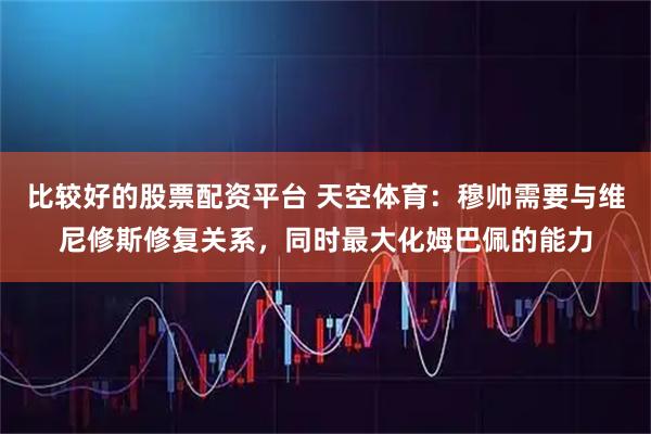 比较好的股票配资平台 天空体育：穆帅需要与维尼修斯修复关系，同时最大化姆巴佩的能力
