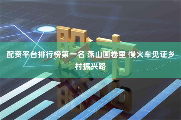 配资平台排行榜第一名 燕山画卷里 慢火车见证乡村振兴路