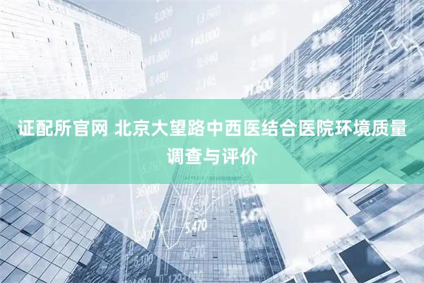 证配所官网 北京大望路中西医结合医院环境质量调查与评价