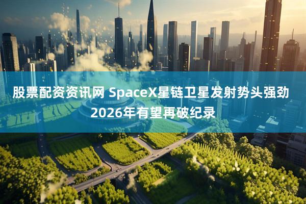 股票配资资讯网 SpaceX星链卫星发射势头强劲 2026年有望再破纪录