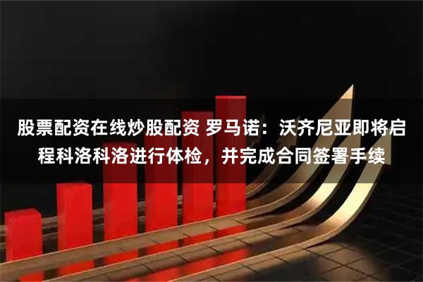 股票配资在线炒股配资 罗马诺：沃齐尼亚即将启程科洛科洛进行体检，并完成合同签署手续