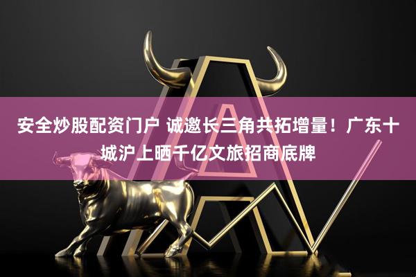 安全炒股配资门户 诚邀长三角共拓增量！广东十城沪上晒千亿文旅招商底牌