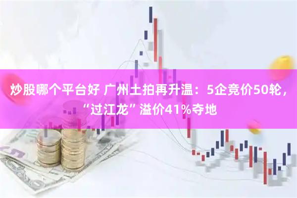 炒股哪个平台好 广州土拍再升温：5企竞价50轮，“过江龙”溢价41%夺地