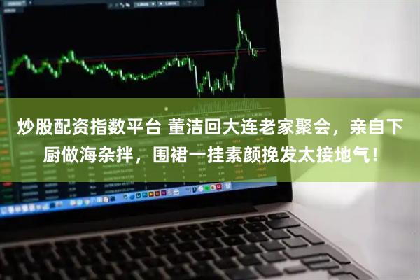 炒股配资指数平台 董洁回大连老家聚会，亲自下厨做海杂拌，围裙一挂素颜挽发太接地气！