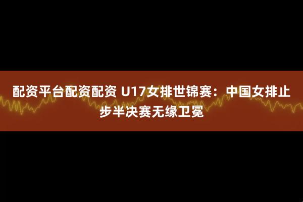 配资平台配资配资 U17女排世锦赛：中国女排止步半决赛无缘卫冕